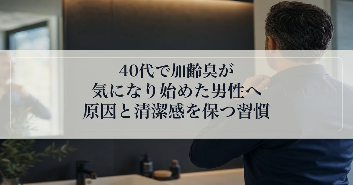 40代で加齢臭が気になり始めた男性へ｜原因と清潔感を保つ習慣の話
